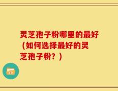 灵芝孢子粉哪里的最好 (如何选择最好的灵芝孢子粉？)