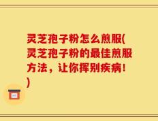 灵芝孢子粉怎么煎服(灵芝孢子粉的最佳煎服方法，让你挥别疾病！)