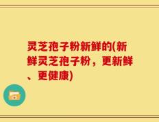 灵芝孢子粉新鲜的(新鲜灵芝孢子粉，更新鲜、更健康)