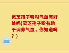 灵芝孢子粉对气血有好处吗(灵芝孢子粉有助于调养气血，你知道吗？)
