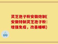 灵芝孢子粉安徽炮制(安徽特制灵芝孢子粉：增强免疫，改善睡眠)