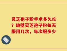 灵芝孢子粉手术多久吃？破壁灵芝孢子粉每天服用几次，每次服多少