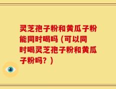 灵芝孢子粉和黄瓜子粉能同时喝吗 (可以同时喝灵芝孢子粉和黄瓜子粉吗？)