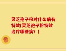 灵芝孢子粉对什么病有特效(灵芝孢子粉特效治疗哪些病？)