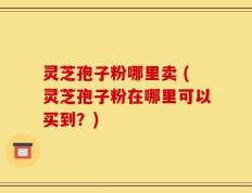 灵芝孢子粉哪里卖 (灵芝孢子粉在哪里可以买到？)