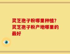 灵芝孢子粉哪里种植？灵芝孢子粉产地哪里的最好