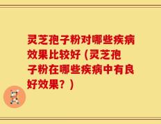 灵芝孢子粉对哪些疾病效果比较好 (灵芝孢子粉在哪些疾病中有良好效果？)