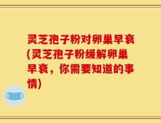 灵芝孢子粉对卵巢早衰(灵芝孢子粉缓解卵巢早衰，你需要知道的事情)