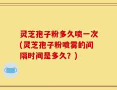 灵芝孢子粉多久喷一次(灵芝孢子粉喷雾的间隔时间是多久？)