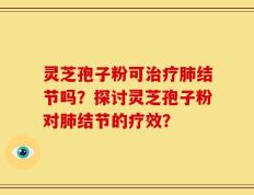 灵芝孢子粉可治疗肺结节吗？探讨灵芝孢子粉对肺结节的疗效？
