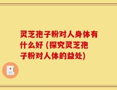 灵芝孢子粉对人身体有什么好 (探究灵芝孢子粉对人体的益处)