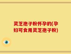 灵芝孢子粉怀孕的(孕妇可食用灵芝孢子粉)