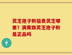 灵芝孢子粉指责灵芝哪里？满黄旗灵芝孢子粉是正品吗