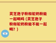 灵芝孢子粉和驼奶粉能一起喝吗 (灵芝孢子粉和驼奶粉能不能一起喝？)