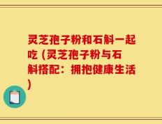 灵芝孢子粉和石斛一起吃 (灵芝孢子粉与石斛搭配：拥抱健康生活)
