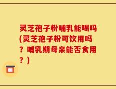 灵芝孢子粉哺乳能喝吗(灵芝孢子粉可饮用吗？哺乳期母亲能否食用？)