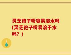 灵芝孢子粉容易溶水吗(灵芝孢子粉易溶于水吗？)