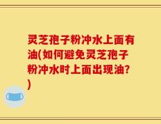灵芝孢子粉冲水上面有油(如何避免灵芝孢子粉冲水时上面出现油？)