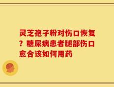灵芝孢子粉对伤口恢复？糖尿病患者腿部伤口愈合该如何用药