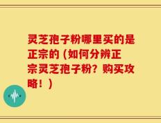 灵芝孢子粉哪里买的是正宗的 (如何分辨正宗灵芝孢子粉？购买攻略！)