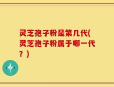 灵芝孢子粉是第几代(灵芝孢子粉属于哪一代？)