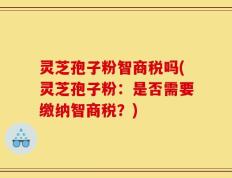 灵芝孢子粉智商税吗(灵芝孢子粉：是否需要缴纳智商税？)