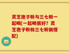 灵芝孢子粉与三七粉一起喝(一起喝很好？灵芝孢子粉和三七粉新搭配)