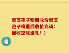 灵芝孢子粉回收价灵芝孢子粉重回收价启动：回收空瓶送礼！)