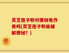 灵芝孢子粉对便秘有作用吗(灵芝孢子粉能缓解便秘？)