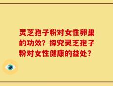 灵芝孢子粉对女性卵巢的功效？探究灵芝孢子粉对女性健康的益处？