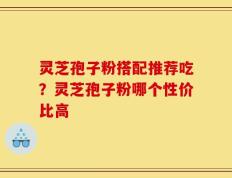 灵芝孢子粉搭配推荐吃？灵芝孢子粉哪个性价比高