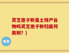灵芝孢子粉是土特产谷物吗灵芝孢子粉归属何类别？)