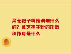 灵芝孢子粉是调理什么的？灵芝孢子粉的功效和作用是什么