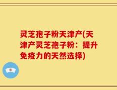 灵芝孢子粉天津产(天津产灵芝孢子粉：提升免疫力的天然选择)