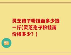 灵芝孢子粉挂面多少钱一斤(灵芝孢子粉挂面价格多少？)