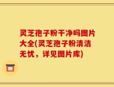灵芝孢子粉干净吗图片大全(灵芝孢子粉清洁无忧，详见图片库)