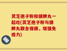 灵芝孢子粉和健脾丸一起吃(灵芝孢子粉与健脾丸联合保健，增强免疫力)