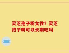 灵芝孢子粉女性？灵芝孢子粉可以长期吃吗