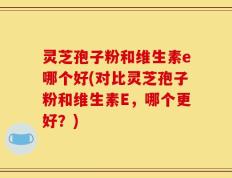 灵芝孢子粉和维生素e哪个好(对比灵芝孢子粉和维生素E，哪个更好？)
