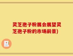 灵芝孢子粉展会展望灵芝孢子粉的市场前景)