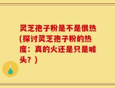 灵芝孢子粉是不是很热(探讨灵芝孢子粉的热度：真的火还是只是噱头？)