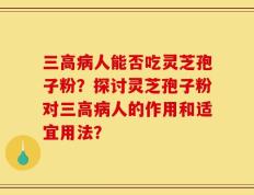 三高病人能否吃灵芝孢子粉？探讨灵芝孢子粉对三高病人的作用和适宜用法？