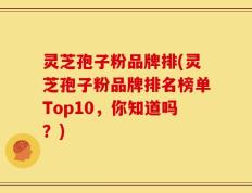 灵芝孢子粉品牌排(灵芝孢子粉品牌排名榜单Top10，你知道吗？)
