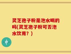 灵芝孢子粉是泡水喝的吗(灵芝孢子粉可否泡水饮用？)