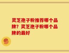 灵芝孢子粉推荐哪个品牌？灵芝孢子粉哪个品牌的最好