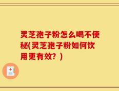 灵芝孢子粉怎么喝不便秘(灵芝孢子粉如何饮用更有效？)