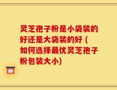 灵芝孢子粉是小袋装的好还是大袋装的好 (如何选择最优灵芝孢子粉包装大小)