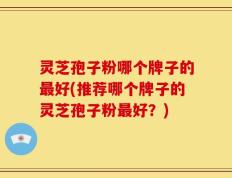 灵芝孢子粉哪个牌子的最好(推荐哪个牌子的灵芝孢子粉最好？)