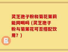 灵芝孢子粉和菊花茉莉能同喝吗 (灵芝孢子粉与菊茉花可否搭配饮用？)