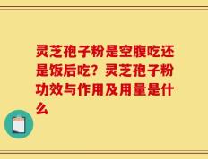 灵芝孢子粉是空腹吃还是饭后吃？灵芝孢子粉功效与作用及用量是什么